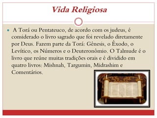 Vida Religiosa
 A Torá ou Pentateuco, de acordo com os judeus, é
considerado o livro sagrado que foi revelado diretamente
por Deus. Fazem parte da Torá: Gênesis, o Êxodo, o
Levítico, os Números e o Deuteronômio. O Talmude é o
livro que reúne muitas tradições orais e é dividido em
quatro livros: Mishnah, Targumin, Midrashim e
Comentários.
 