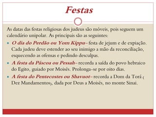 Festas
As datas das festas religiosas dos judeus são móveis, pois seguem um
calendário unipolar. As principais são as seguintes:
 O dia do Perdão ou Yom Kippu- festa de jejum e de expiação.
Cada judeu deve estender ao seu inimigo a mão da reconciliação,
esquecendo as ofensas e pedindo desculpas.
 A festa da Páscoa ou Pessah- recorda a saída do povo hebraico
do Egito, guiado por Moisés. Prolonga-se por oito dias.
 A festa do Pentecostes ou Shavuot- recorda a Dom da Torá (
Dez Mandamentos), dada por Deus a Moisés, no monte Sinai.
 
