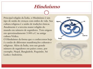 Hinduísmo
Principal religião da Índia, o Hinduísmo é um
tipo de união de crenças com estilos de vida. Sua
cultura religiosa é a união de tradições étnicas.
Atualmente é a terceira maior religião do
mundo em número de seguidores. Tem origem
em aproximadamente 3.000 a.C na antiga
cultura Védica.
O Hinduísmo da forma que o conhecemos hoje
é a união de diferentes manifestações culturais e
religiosas. Além da Índia, tem um grande
número de seguidores em países como, por
exemplo, Nepal, Bangladesh, Paquistão, Sri
Lanka e Indonésia.
 