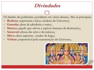 Divindades
Os hindus são politeístas (acreditam em vários deuses). São os principais:
• Brahma (representa a força criadora do Universo);
• Ganesha (deus da sabedoria e sorte);
• Matsya (aquele que salvou a espécie humana da destruição);
• Sarasvati (deusa das artes e da música);
• Shiva (deus supremo, criador da Ioga);
• Vishnu (responsável pela manutenção do Universo).
 