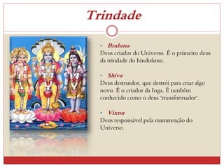 Trindade
• Brahma
Deus criador do Universo. É o primeiro deus
da trindade do hinduísmo.
• Shiva
Deus destruidor, que destrói para criar algo
novo. É o criador da Ioga. É também
conhecido como o deus "transformador".
• Vixnu
Deus responsável pela manutenção do
Universo.
 