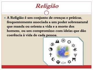 Religião
 A Religião é um conjunto de crenças e práticas,
frequentemente associada a um poder sobrenatural
que manda ou orienta a vida e a morte dos
homens, ou um compromisso com ideias que dão
coerência à vida de cada pessoa.
 