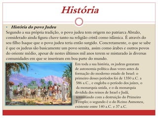 História
• História do povo Judeu
Segundo a sua própria tradição, o povo judeu tem origem no patriarca Abraão,
considerado ainda figura chave tanto na religião cristã como islâmica. É através do
seu filho Isaque que o povo judeu teria então surgido. Concretamente, o que se sabe
é que os judeus são basicamente um povo semita, assim como árabes e outros povos
do oriente médio, apesar de nestes últimos mil anos terem se misturado às diversas
comunidades em que se inseriram em boa parte do mundo.
Em toda a sua história, os judeus gozaram
de autonomia política duas vezes antes da
formação do moderno estado de Israel: o
primeiro desses períodos foi de 1350 a.C. a
586 a.C., e engloba o período dos juízes, o
da monarquia unida, e o da monarquia
dividida dos reinos de Israel e Judá,
terminando com a destruição do Primeiro
Templo; o segundo é o do Reino Asmoneu,
existente entre 140 a.C. e 37 a.C.
 