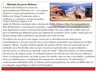 • História do povo Hebreu
A história dos hebreus tem início em
aproximadamente 2000 anos a.C. e seu registro
histórico se baseia principalmente em relatos
bíblicos do Antigo Testamento sobre o
cotidiano, os costumes e os ritos dos judeus.
O povo hebraico origina-se da
região da Palestina, localizada entre o deserto da Arábia, Líbano e Síria. Na proximidade do
Mar Mediterrâneo e cruzada pelo rio Jordão, a região da Palestina era considerada um dos
mais importantes centros comerciais do mundo antigo. Era uma região de conflito uma vez
que era habitada por diferentes povos que disputavam territórios, bens e poder, sendo palco da
histórica briga árabes e palestinos, que perdura até os dias de hoje.
Os hebreus são um povo com origem semita que se diversificaram de outros povos
contemporâneos a eles por meio de uma crença religiosa monoteísta e por possuírem um líder
religioso, Moisés. A palavra hebreu significa de maneira literal: "povo do outro lado do rio”,
referindo-se ao Rio Jordão, uma vez que a base de seu povoado deu-se após realizarem a
travessia do rio e se fixarem na chamada “terra de Canaã”. Além dos hebreus, os árabes também
são um povo de origem semita. A civilização hebraica foi uma das que mais exerceu influencia
sobre a civilização presente, em todas as partes do mundo, uma vez que a sua religião, o judaísmo,
forneceu subsídios para a constituição do cristianismo e do islamismo. As informações e
conhecimentos difundidos sobre os hebreus advém principalmente dos relatos da Bíblia além de
investigações arqueológicas e relatos de historiadores.
 