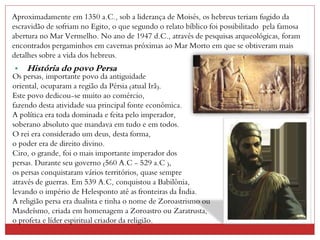 Aproximadamente em 1350 a.C., sob a liderança de Moisés, os hebreus teriam fugido da
escravidão de sofriam no Egito, o que segundo o relato bíblico foi possibilitado pela famosa
abertura no Mar Vermelho. No ano de 1947 d.C., através de pesquisas arqueológicas, foram
encontrados pergaminhos em cavernas próximas ao Mar Morto em que se obtiveram mais
detalhes sobre a vida dos hebreus.
• História do povo Persa
Os persas, importante povo da antiguidade
oriental, ocuparam a região da Pérsia (atual Irã).
Este povo dedicou-se muito ao comércio,
fazendo desta atividade sua principal fonte econômica.
A política era toda dominada e feita pelo imperador,
soberano absoluto que mandava em tudo e em todos.
O rei era considerado um deus, desta forma,
o poder era de direito divino.
Ciro, o grande, foi o mais importante imperador dos
persas. Durante seu governo (560 A.C - 529 a.C ),
os persas conquistaram vários territórios, quase sempre
através de guerras. Em 539 A.C, conquistou a Babilônia,
levando o império de Helesponto até as fronteiras da Índia.
A religião persa era dualista e tinha o nome de Zoroastrismo ou
Masdeísmo, criada em homenagem a Zoroastro ou Zaratrusta,
o profeta e líder espiritual criador da religião.
 