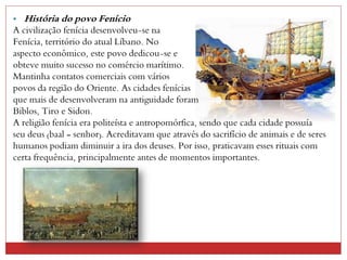 • História do povo Fenício
A civilização fenícia desenvolveu-se na
Fenícia, território do atual Líbano. No
aspecto econômico, este povo dedicou-se e
obteve muito sucesso no comércio marítimo.
Mantinha contatos comerciais com vários
povos da região do Oriente. As cidades fenícias
que mais de desenvolveram na antiguidade foram
Biblos, Tiro e Sidon.
A religião fenícia era politeísta e antropomórfica, sendo que cada cidade possuía
seu deus (baal = senhor). Acreditavam que através do sacrifício de animais e de seres
humanos podiam diminuir a ira dos deuses. Por isso, praticavam esses rituais com
certa frequência, principalmente antes de momentos importantes.
 