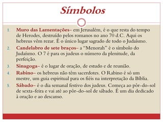 Símbolos
1. Muro das Lamentações- em Jerusalém, é o que resta do tempo
de Herodes, destruído pelos romanos no ano 70 d.C. Aqui os
hebreus vêm rezar. É o único lugar sagrado de todo o Judaísmo.
2. Candelabro de sete braços- a “Menorah” é o símbolo do
Judaísmo. O 7 é para os judeus o número da plenitude, da
perfeição.
3. Sinagoga- é o lugar de oração, de estudo e de reunião.
4. Rabino- os hebreus não têm sacerdotes. O Rabino é só um
mestre, um guia espiritual para os fiéis na interpretação da Bíblia.
5. Sábado- é o dia semanal festivo dos judeus. Começa ao pôr-do-sol
de sexta-feira e vai até ao pôr-do-sol de sábado. É um dia dedicado
à oração e ao descanso.
 