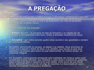 A PREGAÇÃO   Contava trinta anos quando começou a pregar a "Boa Nova". Compreende a sua vida pública um pouco mais de três anos (27 a 30 da era cristã). Utilizou-se, na sua pregação, o apelo combinado à razão e ao sentimento, por meio de parábolas ilustrativas das verdades morais.  As duas regiões de sua pregação: 1)  Galiléia  (Nazaré) - as cercanias do lago de Genesaré e as cidades por ele banhadas, e principalmente Cafarnaum, centro a atividade messiânica de Jesus; 2)  Jerusalém  - que visitou durante quatro vezes durante o seu apostolado e sempre por ocasião da Páscoa.  Na Galiléia, percorrendo os campos, as aldeias e as cidades, Jesus anunciava às turbas que o seguem o Reino de Deus; é aí, também, que recruta os seus doze apóstolos e os prepara para serem as suas testemunhas. Ao mesmo tempo, vai realizando milagres.  Em Jerusalém, continuamente perseguido pela hostilidade dos fariseus (seita muito considerada e muito influente, que constituía a casta douta e ortodoxa do judaísmo), ataca a hipocrisia deles e esquiva-se às suas ciladas. Como prova de sua missão divina, apresenta-lhes a cura de um cego de nascença e a ressurreição de Lázaro. (Grande Enciclopédia Portuguesa e Brasileira)  