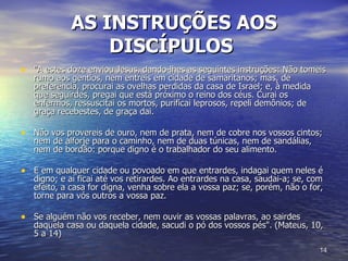 AS INSTRUÇÕES AOS DISCÍPULOS   "A estes doze enviou Jesus, dando-lhes as seguintes instruções: Não tomeis rumo aos gentios, nem entreis em cidade de samaritanos; mas, de preferência, procurai as ovelhas perdidas da casa de Israel; e, à medida que seguirdes, pregai que está próximo o reino dos céus. Curai os enfermos, ressuscitai os mortos, purificai leprosos, repeli demônios; de graça recebestes, de graça dai.  Não vos provereis de ouro, nem de prata, nem de cobre nos vossos cintos; nem de alforje para o caminho, nem de duas túnicas, nem de sandálias, nem de bordão: porque digno é o trabalhador do seu alimento.  E em qualquer cidade ou povoado em que entrardes, indagai quem neles é digno; e aí ficai até vos retirardes. Ao entrardes na casa, saudai-a; se, com efeito, a casa for digna, venha sobre ela a vossa paz; se, porém, não o for, torne para vós outros a vossa paz.  Se alguém não vos receber, nem ouvir as vossas palavras, ao sairdes daquela casa ou daquela cidade, sacudi o pó dos vossos pés". (Mateus, 10, 5 a 14)  