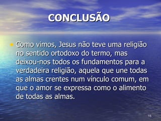 CONCLUSÃO   Como vimos, Jesus não teve uma religião no sentido ortodoxo do termo, mas deixou-nos todos os fundamentos para a verdadeira religião, aquela que une todas as almas crentes num vínculo comum, em que o amor se expressa como o alimento de todas as almas.  