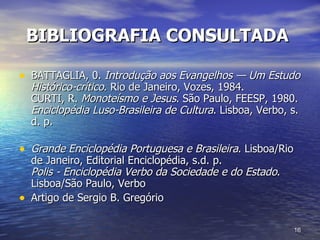 BIBLIOGRAFIA CONSULTADA   BATTAGLIA, 0.  Introdução aos Evangelhos — Um Estudo Histórico-crítico . Rio de Janeiro, Vozes, 1984. CURTI, R.  Monoteísmo e Jesus . São Paulo, FEESP, 1980. Enciclopédia Luso-Brasileira de Cultura . Lisboa, Verbo, s. d. p. Grande Enciclopédia Portuguesa e Brasileira . Lisboa/Rio de Janeiro, Editorial Enciclopédia, s.d. p. Polis - Enciclopédia Verbo da Sociedade e do Estado . Lisboa/São Paulo, Verbo  Artigo de Sergio B. Gregório 