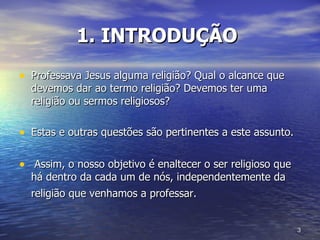 1. INTRODUÇÃO   Professava Jesus alguma religião? Qual o alcance que devemos dar ao termo religião? Devemos ter uma religião ou sermos religiosos?  Estas e outras questões são pertinentes a este assunto. Assim, o nosso objetivo é enaltecer o ser religioso que há dentro da cada um de nós, independentemente da religião que venhamos a professar.   