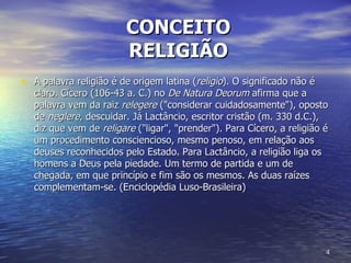 CONCEITO  RELIGIÃO A palavra religião é de origem latina ( religio ). O significado não é claro. Cícero (106-43 a. C.) no  De Natura Deorum  afirma que a palavra vem da raiz  relegere  ("considerar cuidadosamente"), oposto de  neglere , descuidar. Já Lactâncio, escritor cristão (m. 330 d.C.), diz que vem de  religare  ("ligar", "prender"). Para Cícero, a religião é um procedimento consciencioso, mesmo penoso, em relação aos deuses reconhecidos pelo Estado. Para Lactâncio, a religião liga os homens a Deus pela piedade. Um termo de partida e um de chegada, em que princípio e fim são os mesmos. As duas raízes complementam-se. (Enciclopédia Luso-Brasileira)  