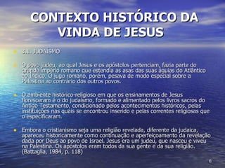CONTEXTO HISTÓRICO DA VINDA DE JESUS   3.1. JUDAÍSMO O povo judeu, ao qual Jesus e os apóstolos pertenciam, fazia parte do grande império romano que estendia as asas das suas águias do Atlântico ao Índico. O jugo romano, porém, pesava de modo especial sobre a Palestina ao contrário dos outros povos. O ambiente histórico-religioso em que os ensinamentos de Jesus floresceram é o do judaísmo, formado e alimentado pelos livros sacros do Antigo Testamento, condicionado pelos acontecimentos históricos, pelas instituições nas quais se encontrou inserido e pelas correntes religiosas que o especificaram.  Embora o cristianismo seja uma religião revelada, diferente da judaica, apareceu historicamente como continuação e aperfeiçoamento da revelação dada por Deus ao povo de Israel. Jesus era um judeu, que nasceu e viveu na Palestina. Os apóstolos eram todos da sua gente e da sua religião. (Battaglia, 1984, p. 118) 
