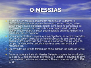 O MESSIAS   A idéia de um messias geralmente atribuída ao Judaísmo, é historicamente anterior e encontra-se em outras crenças, entre vários povos. Ela é explicada, porém, com base na concepção de um passado remoto em que os homens teriam vivido situação melhor e que voltaria a existir pela mediação entre os homens e a divindade, de um Salvador.  Emmanuel entretanto explica que os Capelinos, ao serem recebidos por Jesus, teriam guardado as reminiscências de seu planeta de origem e das promessas do Cristo, que as fortalecera ao longo do tempo, "enviando-lhe periodicamente os seus missionários e mensageiros.  Os enviados do infinito falaram na china milenar, no Egito na Pérsia etc.  Entre os judeus a idéia do Messias Salvador surge entre os séculos IV e III a. C. pela literatura profética. É o ungido, o enviado de Iavé com a missão de instaurar o reino de Deus no mundo. (Curti, 1980, p. 35) 