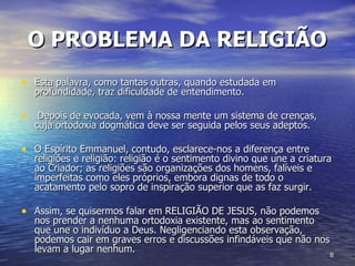 O PROBLEMA DA RELIGIÃO   Esta palavra, como tantas outras, quando estudada em profundidade, traz dificuldade de entendimento. Depois de evocada, vem à nossa mente um sistema de crenças, cuja ortodoxia dogmática deve ser seguida pelos seus adeptos.  O Espírito Emmanuel, contudo, esclarece-nos a diferença entre religiões e religião: religião é o sentimento divino que une a criatura ao Criador; as religiões são organizações dos homens, falíveis e imperfeitas como eles próprios, embora dignas de todo o acatamento pelo sopro de inspiração superior que as faz surgir.  Assim, se quisermos falar em RELIGIÃO DE JESUS, não podemos nos prender a nenhuma ortodoxia existente, mas ao sentimento que une o indivíduo a Deus. Negligenciando esta observação, podemos cair em graves erros e discussões infindáveis que não nos levam a lugar nenhum.  