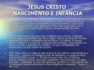 JESUS CRISTO   NASCIMENTO E INFÂNCIA A história de Jesus, tal como se processou sua vida, é muito difícil de se reconstituir hoje, porque os Evangelhos são praticamente a única fonte existente a fornecê-la, e eles descrevem muito mais o que Jesus vem a significar, após a sua morte para a Igreja, do que os fatos tal como aconteceram. O Evangelho nos diz que para fugir à matança das crianças, a Sagrada Família julgou conveniente fugir para o Egito. Depois da morte de Herodes regressou do exílio e estabeleceu-se em Nazaré, na Galiléia. Aí passou Jesus a infância e a juventude, exalçando pelo exemplo, como operário na oficina de José, a dignidade do trabalho, no qual a Antigüidade vira unicamente a função própria do escravo.  Além disso, pouco ou nada se sabe acerca de sua infância. Lucas limita-se a dizer que "...crescia e se fortalecia cheio de sabedoria; e a graça de Deus estava sobre Ele". (Lucas, 2, 40) Narra-se que certa vez, na Páscoa, quando contava 12 anos, seus pais o perderam, reencontrando-o só após três dias "...assentado no meio dos doutores, ouvindo-os e interrogando-os. E todos que o ouviam admiravam a Sua inteligência e respostas". (Lucas, 2, 46 e 47)  