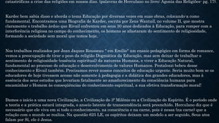 catastróficas a crise das religiões em nossos dias. (palavras de Herculano no livro: Agonia das Religiões- pg. 17).
Kardec bem sabia disso e aborda o tema Educação por diversas vezes em suas obras, colocando-a como
fundamental. Encontramos uma Biografia de Kardec, escrita por Zeus Wantuil, no volume II, que mostra
claramente o trabalho árduo que Rivail enfrentou em seus 30 anos dedicados à Educação, para romper com a
interferência religiosa no campo do conhecimento, os homens se afastaram do sentimento de religiosidade,
formando a sociedade sem moral que temos hoje.
Nos trabalhos realizados por Jean Jaques Rousseau " em Emílio" um ensaio pedagógico em forma de romance,
vemos a preocupação de tirar o peso da religião Dogmática da Educação, mas sem deixar de trabalhar o
sentimento de religiosidade (essência espiritual) da natureza Humana, e viver a Educação Natural,
fundamental ao processo de educação e desenvolvimento de valores Humanos. Pestalozzi bebeu desse
conhecimento e Rivail também. Precisamos rever nossos conceitos de educação urgente. Seria muito bom se os
educadores de hoje tivessem acesso não somente à pedagogia e a didática dos grandes educadores, mas à
essência dos seus estudos que levariam fatalmente ao amadurecimento da consciência humana para
encaminhar o Homem às conseqüências do conhecimento espiritual, a sua efetiva transformação moral!
Damos o início a uma nova Civilização, a Civilização do 3º Milênio ou a Civilização do Espírito. É o período onde
a teoria e a prática estará integrada, o anseio latente de transcendência será preenchido. Herculano diz que é
necessário que ele viva em si todo o conhecimento, na consciência e na carne, pois é nessa (na carne) que a
relação com o mundo se realiza. Na questão 625 LE, os espíritos deixam um modelo a ser seguido, Seus atos
falam por Sí, ele é Jesus.
 