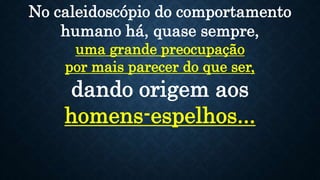 No caleidoscópio do comportamento
humano há, quase sempre,
uma grande preocupação
por mais parecer do que ser,
dando origem aos
homens-espelhos...
 