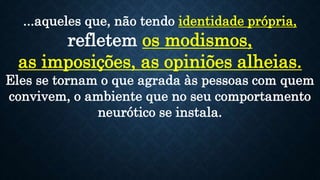 ...aqueles que, não tendo identidade própria,
refletem os modismos,
as imposições, as opiniões alheias.
Eles se tornam o que agrada às pessoas com quem
convivem, o ambiente que no seu comportamento
neurótico se instala.
 