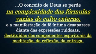 ...O conceito de Deus se perde
na complexidade das fórmulas
vazias do culto externo,
e a manifestação da fé íntima desaparece
diante das expressões ruidosas,
destituídas dos componentes espirituais da
meditação, da reflexão, da entrega.
 
