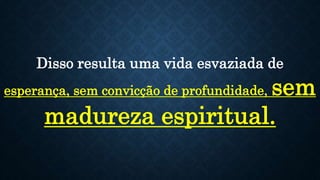 Disso resulta uma vida esvaziada de
esperança, sem convicção de profundidade, sem
madureza espiritual.
 