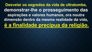 Desvelar os segredos da vida de ultratumba,
demonstrar-lhe o prosseguimento das
aspirações e valores humanos, ora noutra
dimensão dentro da mesma realidade da vida,
é a finalidade precípua da religião.
 