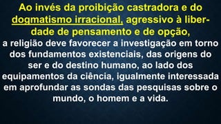 Ao invés da proibição castradora e do
dogmatismo irracional, agressivo à liber-
dade de pensamento e de opção,
a religião deve favorecer a investigação em torno
dos fundamentos existenciais, das origens do
ser e do destino humano, ao lado dos
equipamentos da ciência, igualmente interessada
em aprofundar as sondas das pesquisas sobre o
mundo, o homem e a vida.
 