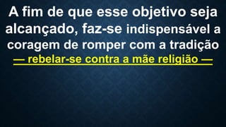 A fim de que esse objetivo seja
alcançado, faz-se indispensável a
coragem de romper com a tradição
— rebelar-se contra a mãe religião —
 