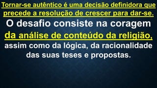 Tornar-se autêntico é uma decisão definidora que
precede a resolução de crescer para dar-se.
O desafio consiste na coragem
da análise de conteúdo da religião,
assim como da lógica, da racionalidade
das suas teses e propostas.
 
