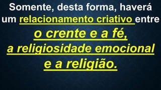 Somente, desta forma, haverá
um relacionamento criativo entre
o crente e a fé,
a religiosidade emocional
e a religião.
 