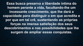 Essa busca preserva a liberdade íntima do
homem perante a vida, facultando-lhe um
incessante crescimento, que lhe dará a
capacidade para distinguir o em que acredita e
por que em tal crê, sustentando as próprias
forças na imensa satisfação dos seus
descobrimentos e nas possibilidades que lhe
surgem de ampliar essas conquistas.
 