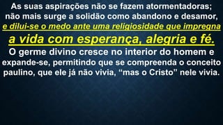 As suas aspirações não se fazem atormentadoras;
não mais surge a solidão como abandono e desamor,
e dilui-se o medo ante uma religiosidade que impregna
a vida com esperança, alegria e fé.
O germe divino cresce no interior do homem e
expande-se, permitindo que se compreenda o conceito
paulino, que ele já não vivia, “mas o Cristo” nele vivia.
 
