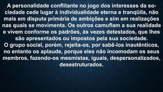 A personalidade conflitante no jogo dos interesses da so-
ciedade cede lugar à individualidade eterna e tranqüila, não
mais em disputa primária de ambições e sim em realizações
nas quais se movimenta. Os outros camuflam a sua realidade
e vivem conforme os padrões, às vezes detestados, que lhes
são apresentados ou impostos pela sua sociedade.
O grupo social, porém, rejeita-os, por sabê-los inautênticos,
no entanto os aplaude, porque eles não incomodam os seus
membros, fazendo-os mesmistas, iguais, despersonalizados,
desestruturados.
 