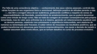 Por falta de uma consciência objetiva — conhecimento dos seus valores pessoais, controle das
várias funções do seu organismo físico e emocional, definição positiva de atitudes perante a vida
—, não têm a coragem ética de ser autênticos, padecendo conflitos a respeito do senso de
responsabilidade e de liberdade, característico do amadurecimento, que se poderá denominar
como uma virtude de longo curso. Não se trata da coragem de arrostar conseqüências pela própria
temeridade, mas do valor para enfrentar-se a si mesmo, gerando um relacionamento saudável com
as demais pessoas, repetindo com entusiasmo a experiência maisucedida, sem ataduras de
remorso ou lamentação pelo fracasso. E saber retirar do insucesso os resultados positivos, que se
podem transformar em alavancas para futuros empreendimentos, nos quais a decisão de insistir e
realizar assumem altos níveis éticos, que se tornam desafios no curso do processo evolutivo.
 