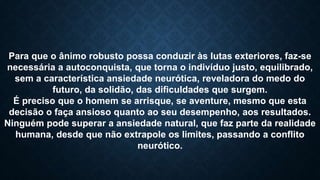 Para que o ânimo robusto possa conduzir às lutas exteriores, faz-se
necessária a autoconquista, que torna o indivíduo justo, equilibrado,
sem a característica ansiedade neurótica, reveladora do medo do
futuro, da solidão, das dificuldades que surgem.
É preciso que o homem se arrisque, se aventure, mesmo que esta
decisão o faça ansioso quanto ao seu desempenho, aos resultados.
Ninguém pode superar a ansiedade natural, que faz parte da realidade
humana, desde que não extrapole os limites, passando a conflito
neurótico.
 