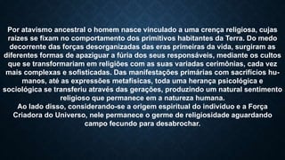 Por atavismo ancestral o homem nasce vinculado a uma crença religiosa, cujas
raízes se fixam no comportamento dos primitivos habitantes da Terra. Do medo
decorrente das forças desorganizadas das eras primeiras da vida, surgiram as
diferentes formas de apaziguar a fúria dos seus responsáveis, mediante os cultos
que se transformariam em religiões com as suas variadas cerimônias, cada vez
mais complexas e sofisticadas. Das manifestações primárias com sacrifícios hu-
manos, até as expressões metafísicas, toda uma herança psicológica e
sociológica se transferiu através das gerações, produzindo um natural sentimento
religioso que permanece em a natureza humana.
Ao lado disso, considerando-se a origem espiritual do indivíduo e a Força
Criadora do Universo, nele permanece o germe de religiosidade aguardando
campo fecundo para desabrochar.
 