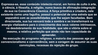 Expressa-se, esse conteúdo intelecto-moral, em forma de culto à arte,
à ciência, à filosofia, à religião, numa busca de afirmação-integração
da sua na Consciência Cósmica. A força primitiva e criadora, nele
existente como uma fagulha, possui o potencial de uma estrela que se
expandirá com as possibilidades que lhe sejam facultadas. Bem
direcionada, sua luz vencerá toda a sombra e se transformará na
energia vitalizadora para o crescimento dos seus valores intrínsecos,
no desdobramento da sua fatalidade, que são a vitória sobre si
mesmo, a relativa perfeição que ainda não tem capacidade de
apreender.
Na execução do programa religioso, a maioria das pessoas age por
convencionalismo e conveniência, sem a coragem de assumir as suas
convicções, receosas da rejeição do grupo.
 
