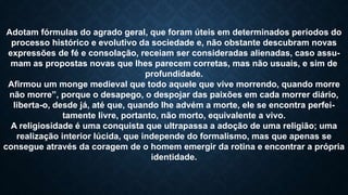 Adotam fórmulas do agrado geral, que foram úteis em determinados períodos do
processo histórico e evolutivo da sociedade e, não obstante descubram novas
expressões de fé e consolação, receiam ser consideradas alienadas, caso assu-
mam as propostas novas que lhes parecem corretas, mas não usuais, e sim de
profundidade.
Afirmou um monge medieval que todo aquele que vive morrendo, quando morre
não morre”, porque o desapego, o despojar das paixões em cada morrer diário,
liberta-o, desde já, até que, quando lhe advém a morte, ele se encontra perfei-
tamente livre, portanto, não morto, equivalente a vivo.
A religiosidade é uma conquista que ultrapassa a adoção de uma religião; uma
realização interior lúcida, que independe do formalismo, mas que apenas se
consegue através da coragem de o homem emergir da rotina e encontrar a própria
identidade.
 