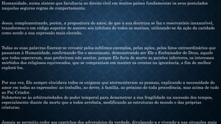 Humanidade, numa síntese que facultaria ao direito civil em muitos países fundamentar os seus postulados
naquelas seguras regras de comportamento.
Jesus, complementando, porém, a propositura do amor, de que a sua doutrina se faz o reservatório inexaurível,
transformou-o em código superior de socorro aos infelizes de todos os matizes, utilizando-se da ação da caridade
como sendo a sua expressão mais elevada.
Todas as suas palavras fizeram-se revestir pelos sublimes exemplos, pelas ações, pelos fatos extraordinários que
passaram à Humanidade, confirmando-lhe o messianato, demonstrando ser Ele o Embaixador de Deus, aquele
que todos esperavam, mas preferiram não aceitar, porque Ele feria de morte as paixões inferiores, os interesses
mórbidos dos religiosos equivocados, que se compraziam em manter os crentes na ignorância, a fim de melhor
explorá-los.
Por sua vez, Ele sempre elucidava todos os enigmas que atormentavam as pessoas, explicando a necessidade do
amor em todas as expressões: ao trabalho, ao dever, à família, ao próximo de toda procedência, mas acima de tudo
ao Pai Criador.
Submeteu-se às arbitrariedades do poder temporal para demonstrar a sua fragilidade na sucessão dos tempos,
especialmente diante da morte que a todos arrebata, modificando as estruturas do mundo e das próprias
criaturas.
Jamais se permitiu ceder aos caprichos dos adversários da verdade, divulgando-a e vivendo-a nas situações mais
 