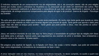 O indivíduo necessita de um comportamento rico de religiosidade, isto é, de convicção interior, não de uma religião
formal que muitas vezes o entorpece na ritualística ou na presunção de ser eleito em detrimento dos outros. Pelo
contrário é necessário estimulá-lo a desenvolver a consciência de que todo serviço dignificante e operoso é ato de
religiosidade, de entrega emocional compensadora pela alegria de agior e de produzir. Joanna de Angelis - Psicologia
da Gratidão
"Eu acho que amor é a única religião que o mundo anda precisando. Eu tenho visto tanta gente que levanta as mãos
para louvar e não estende as mãos para levantar alguém que precisa de ajuda. Tanta gente que aponta o dedo para
julgar, mas não abre os braços para acolher . Tanta gente que pede perdão a Deus, mas não perdoa os outros."
(autor desconhecido)
Jesus, em nenhum momento de sua vida aqui na Terra pregou a necessidade de qualquer tipo de religião,nem disse
qual delas seria a salvação. Apenas pediu que seguíssemos seu exemplo de amor e bondade. Que amássemos o
próximo como a nós mesmos. Simples assim...
Ele pregava uma espécie de ligação, ou re-ligação com Deus, daí surgiu o termo religião, que pode ser entendido
hoje, como religiosidade. A consciência da necessidade de fazer o bem.
A única 'salvação' está em nós mesmos, na nossa consciência tranquila, no dever cumprido, no auxilio a quem nos
 