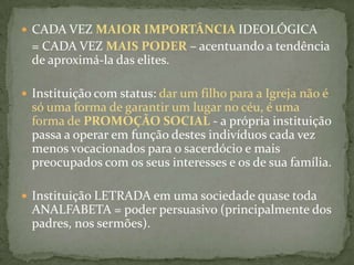 CADA VEZ MAIOR IMPORTÂNCIA IDEOLÓGICA	= CADA VEZ MAIS PODER – acentuando a tendência de aproximá-la das elites.Instituição com status: dar um filho para a Igreja não é só uma forma de garantir um lugar no céu, é uma forma de PROMOÇÃO SOCIAL - a própria instituição passa a operar em função destes indivíduos cada vez menos vocacionados para o sacerdócio e mais preocupados com os seus interesses e os de sua família.Instituição LETRADA em uma sociedade quase toda ANALFABETA = poder persuasivo (principalmente dos padres, nos sermões).