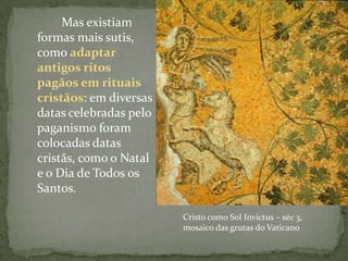 Outros hereges e pagãos: INQUISIÇÃO		Mas existiam formas mais sutis, como adaptar antigos ritos pagãos em rituais cristãos: em diversas datas celebradas pelo paganismo foram colocadas datas cristãs, como o Natal e o Dia de Todos os Santos.Cristo como Sol Invictus – séc 3, mosaico das grutas do Vaticano