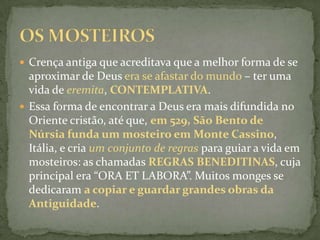 Crença antiga que acreditava que a melhor forma de se aproximar de Deus era se afastar do mundo – ter uma vida de eremita, CONTEMPLATIVA.Essa forma de encontrar a Deus era mais difundida no Oriente cristão, até que, em 529, São Bento de Núrsia funda um mosteiro em Monte Cassino, Itália, e cria um conjunto de regras para guiar a vida em mosteiros: as chamadas REGRAS BENEDITINAS, cuja principal era “ORA ET LABORA”. Muitos monges se dedicaram a copiar e guardar grandes obras da Antiguidade.OS MOSTEIROS
