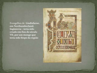 Evangelhos de  Lindisfarne, em Northumberland, Inglaterra – teria sido criado em fins do século VII, por um monge que teria sido bispo da região