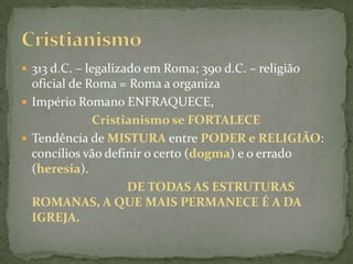 313 d.C. – legalizado em Roma; 390 d.C. – religião oficial de Roma = Roma a organizaImpério Romano ENFRAQUECE,Cristianismo se FORTALECETendência de MISTURA entre PODER e RELIGIÃO: concílios vão definir o certo (dogma) e o errado (heresia). DE TODAS AS ESTRUTURAS ROMANAS, A QUE MAIS PERMANECE É A DA IGREJA.Cristianismo