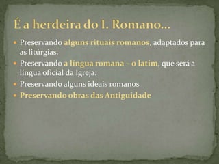 Preservando alguns rituais romanos, adaptados para as litúrgias.Preservando a língua romana – o latim, que será a língua oficial da Igreja.Preservando alguns ideais romanosPreservando obras das AntiguidadeÉ a herdeira do I. Romano...