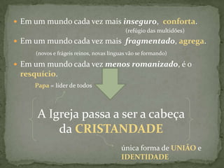 Em um mundo cada vez mais inseguro,  conforta.					(refúgio das multidões)Em um mundo cada vez mais  fragmentado, agrega.(novos e frágeis reinos, novas línguas vão se formando)Em um mundo cada vez menos romanizado, é o resquício.Papa = líder de todosA Igreja passa a ser a cabeça da CRISTANDADEúnica forma de UNIÃOe  IDENTIDADE