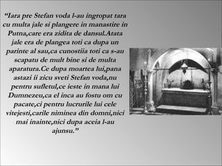  Iara pre Stefan voda l-au ingropat tara cu multa jale si plangere in manastire in Putna,care era zidita de dansul.Atata jale era de plangea toti ca dupa un parinte al sau,ca cunostiia toti ca s-au scapatu de mult bine si de multa aparatura.Ce dupa moartea lui,pana astazi ii zicu sveti Stefan voda,nu pentru sufletul,ce ieste in mana lui Dumnezeu,ca el inca au fostu om cu pacate,ci pentru lucrurile lui cele vitejesti,carile niminea din domni,nici mai inainte,nici dupa aceia l-au ajunsu. 