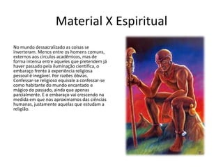 Material X Espiritual
No mundo dessacralizado as coisas se
inverteram. Menos entre os homens comuns,
externos aos círculos acadêmicos, mas de
forma intensa entre aqueles que pretendem já
haver passado pela iluminação científica, o
embaraço frente à experiência religiosa
pessoal é inegável. Por razões óbvias.
Confessar-se religioso equivale a confessar-se
como habitante do mundo encantado e
mágico do passado, ainda que apenas
parcialmente. E o embaraço vai crescendo na
medida em que nos aproximamos das ciências
humanas, justamente aquelas que estudam a
religião.
 
